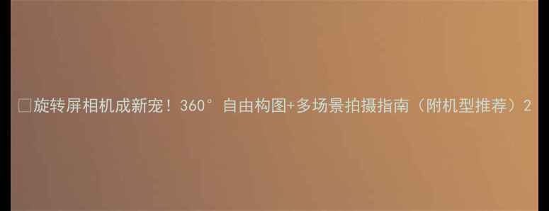 图片 📱旋转屏相机成新宠！360°自由构图+多场景拍摄指南（附机型推荐）2