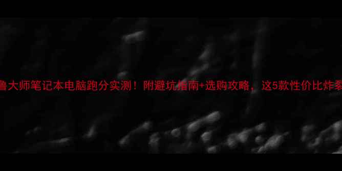 图片 📱鲁大师笔记本电脑跑分实测！附避坑指南+选购攻略，这5款性价比炸裂！