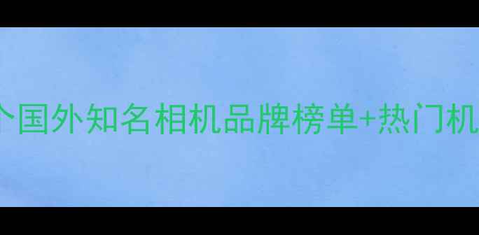 图片 📸海外摄影师私藏！15个国外知名相机品牌榜单+热门机型对比（附避坑指南）1
