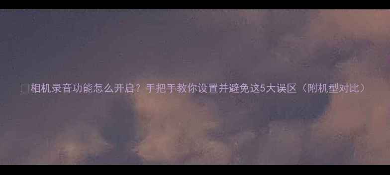 图片 📸相机录音功能怎么开启？手把手教你设置并避免这5大误区（附机型对比）