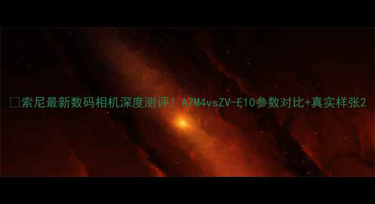 图片 📸索尼最新数码相机深度测评！A7M4vsZV-E10参数对比+真实样张2