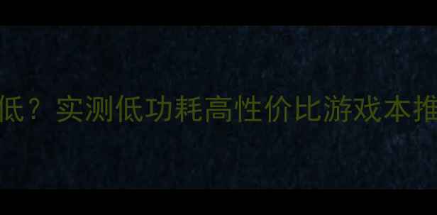 图片 🔥710显卡功耗有多低？实测低功耗高性价比游戏本推荐（附避坑指南）2
