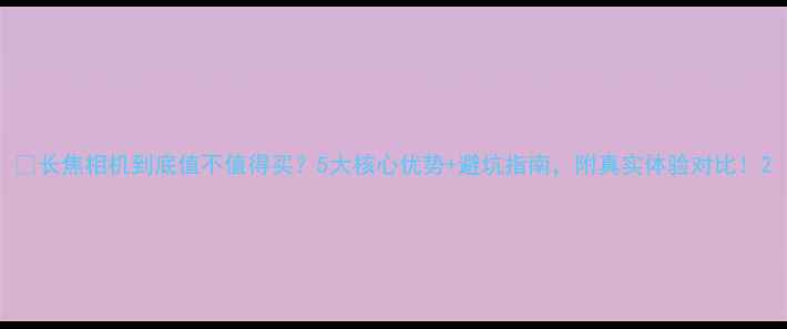 图片 🔥长焦相机到底值不值得买？5大核心优势+避坑指南，附真实体验对比！2