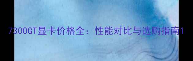 图片 7300GT显卡价格全：性能对比与选购指南1