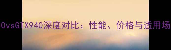 图片 GTX950vsGTX940深度对比：性能、价格与适用场景全1