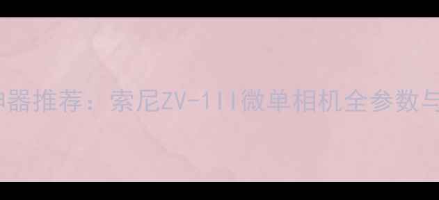 图片 vlog拍摄神器推荐：索尼ZV-1II微单相机全参数与实战指南2