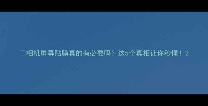 图片 ✨相机屏幕贴膜真的有必要吗？这5个真相让你秒懂！2