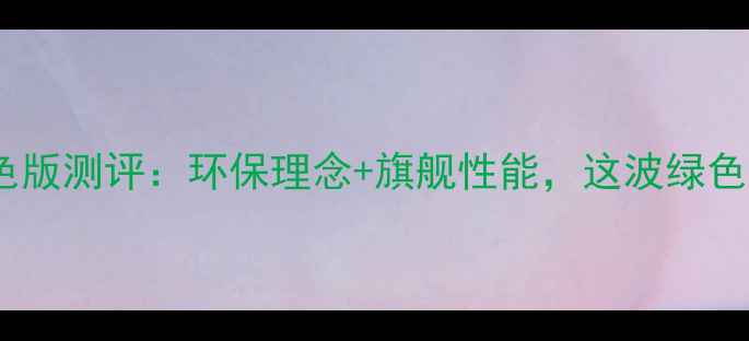 图片 三星S23Ultra绿色版测评：环保理念+旗舰性能，这波绿色科技能打几分？2