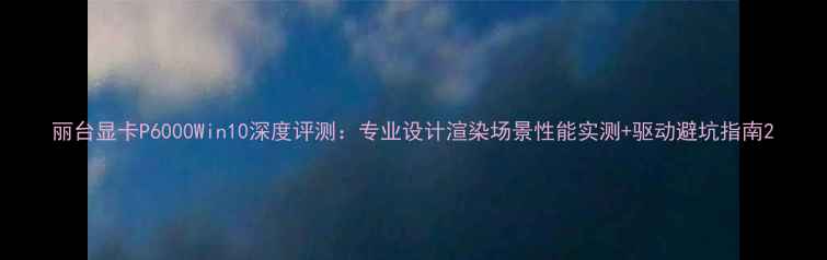 图片 丽台显卡P6000Win10深度评测：专业设计渲染场景性能实测+驱动避坑指南2