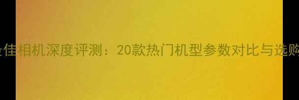 图片 全球最佳相机深度评测：20款热门机型参数对比与选购指南2
