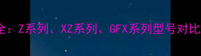 图片 卡西欧相机全：Z系列、XZ系列、GFX系列型号对比与选购指南1