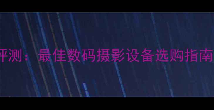 图片 叉子相机深度评测：最佳数码摄影设备选购指南与避坑全攻略1