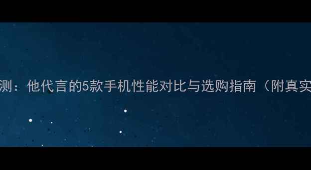 图片 吴京深度评测：他代言的5款手机性能对比与选购指南（附真实用户口碑）