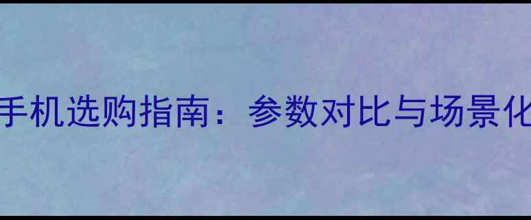 图片 大屏手机选购指南：参数对比与场景化推荐