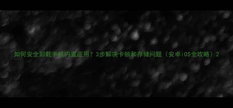 图片 如何安全卸载手机内置应用？3步解决卡顿和存储问题（安卓iOS全攻略）2