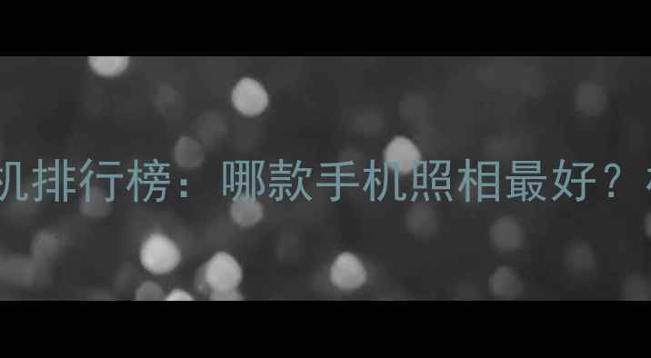 图片 度最佳拍照手机排行榜：哪款手机照相最好？权威测评揭晓2