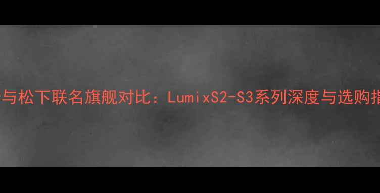 图片 徕卡与松下联名旗舰对比：LumixS2-S3系列深度与选购指南2