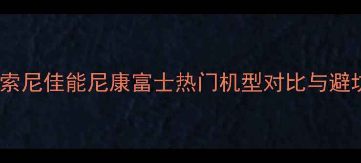 图片 微单相机选购指南：新手必看！索尼佳能尼康富士热门机型对比与避坑建议（附不同预算推荐清单）1