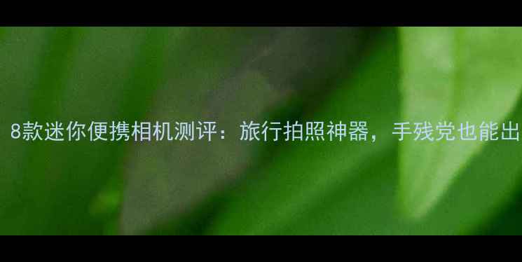 图片 必入！8款迷你便携相机测评：旅行拍照神器，手残党也能出片！2