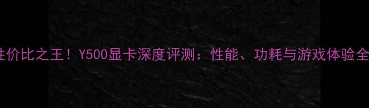图片 性价比之王！Y500显卡深度评测：性能、功耗与游戏体验全2