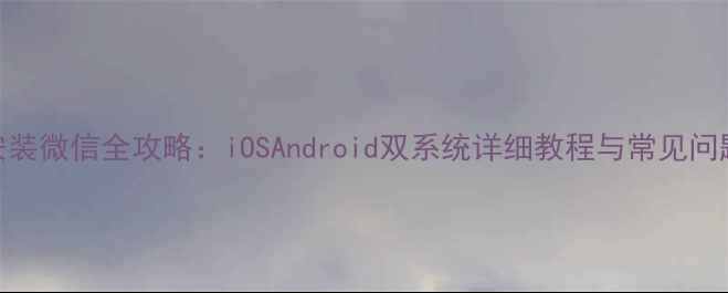 图片 手机安装微信全攻略：iOSAndroid双系统详细教程与常见问题解决