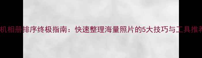 图片 手机相册排序终极指南：快速整理海量照片的5大技巧与工具推荐2