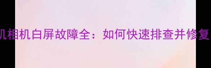 图片 手机相机白屏故障全：如何快速排查并修复？2