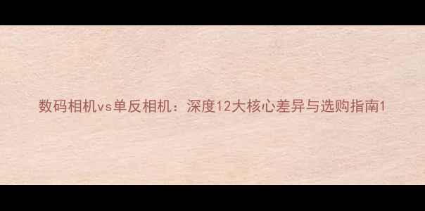 图片 数码相机vs单反相机：深度12大核心差异与选购指南1