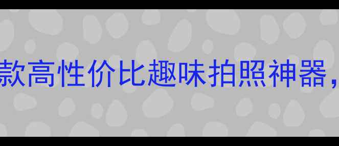图片 最搞笑创意相机推荐：10款高性价比趣味拍照神器，手残党也能秒变摄影师1