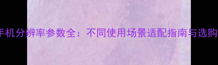 图片 最新推荐手机分辨率参数全：不同使用场景适配指南与选购避坑指南1