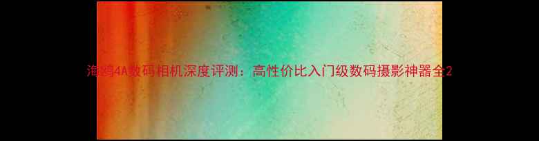 图片 海鸥4A数码相机深度评测：高性价比入门级数码摄影神器全2