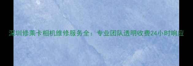 图片 深圳修莱卡相机维修服务全：专业团队透明收费24小时响应