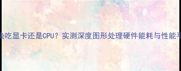图片 渲染吃显卡还是CPU？实测深度图形处理硬件能耗与性能平衡