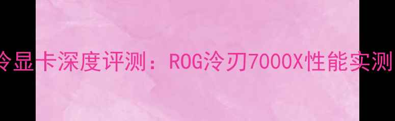 图片 玩家国度水冷显卡深度评测：ROG泠刃7000X性能实测与超频攻略1