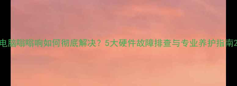 图片 电脑嗡嗡响如何彻底解决？5大硬件故障排查与专业养护指南2