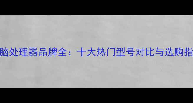 图片 电脑处理器品牌全：十大热门型号对比与选购指南