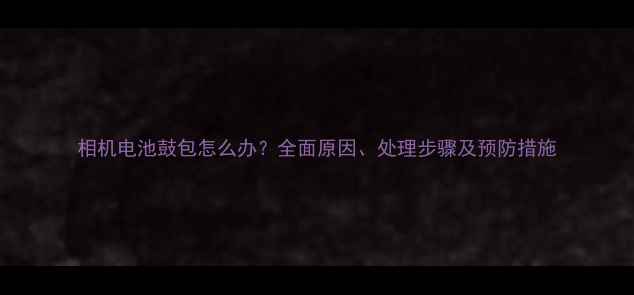 图片 相机电池鼓包怎么办？全面原因、处理步骤及预防措施