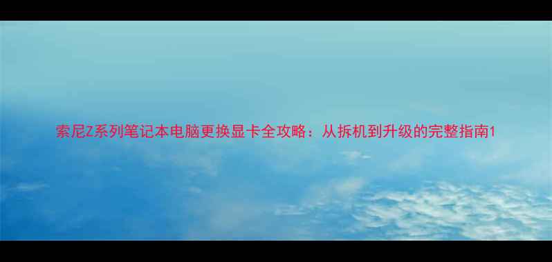 图片 索尼Z系列笔记本电脑更换显卡全攻略：从拆机到升级的完整指南1
