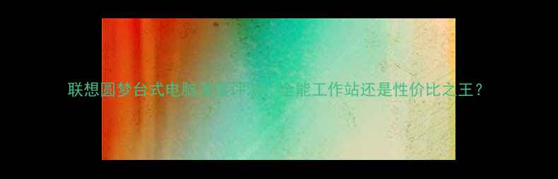 图片 联想圆梦台式电脑深度评测：全能工作站还是性价比之王？