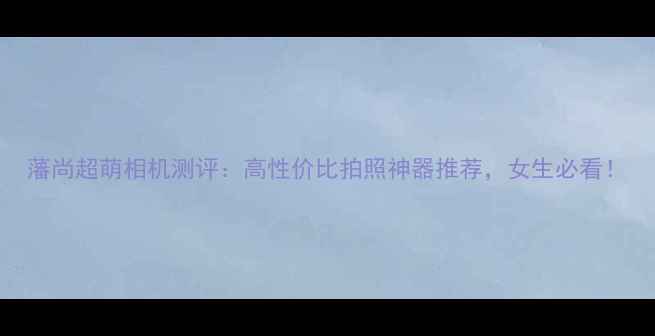图片 藩尚超萌相机测评：高性价比拍照神器推荐，女生必看！
