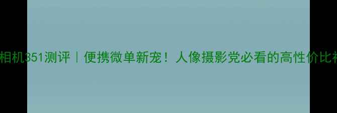 图片 虎丘相机351测评｜便携微单新宠！人像摄影党必看的高性价比神器1