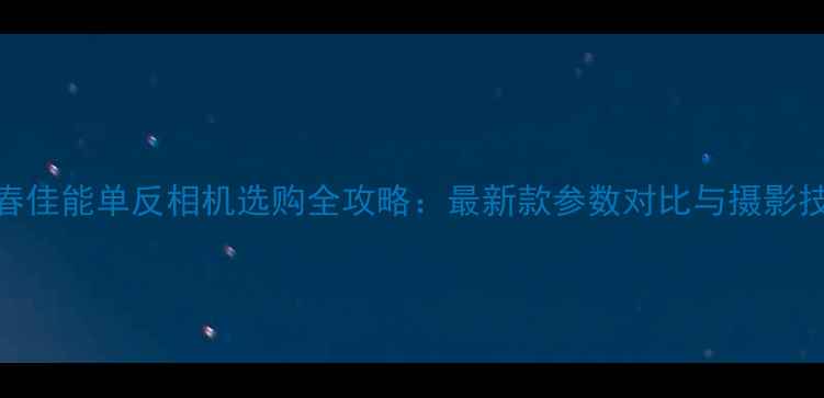 图片 长春佳能单反相机选购全攻略：最新款参数对比与摄影技巧