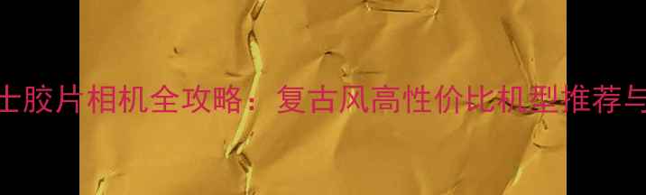 图片 限量版富士胶片相机全攻略：复古风高性价比机型推荐与使用指南