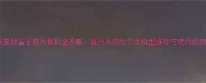 图片 限量版富士胶片相机全攻略：复古风高性价比机型推荐与使用指南2