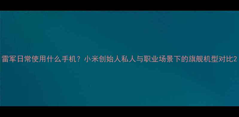 图片 雷军日常使用什么手机？小米创始人私人与职业场景下的旗舰机型对比2
