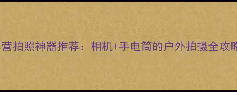 图片 露营拍照神器推荐：相机+手电筒的户外拍摄全攻略2