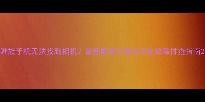 图片 魅族手机无法找到相机？最新解决方案及深度故障排查指南2