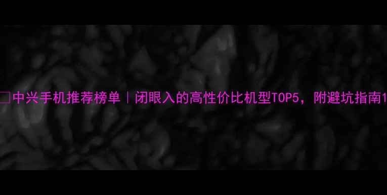 图片 📱中兴手机推荐榜单｜闭眼入的高性价比机型TOP5，附避坑指南1