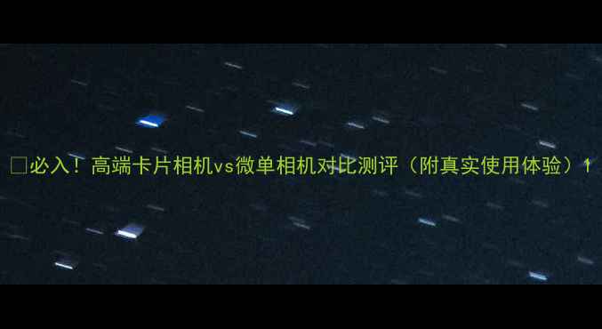 图片 📸必入！高端卡片相机vs微单相机对比测评（附真实使用体验）1