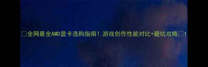 图片 🔥全网最全AMD显卡选购指南！游戏创作性能对比+避坑攻略💥1